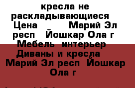 2 кресла не раскладывающиеся  › Цена ­ 500 - Марий Эл респ., Йошкар-Ола г. Мебель, интерьер » Диваны и кресла   . Марий Эл респ.,Йошкар-Ола г.